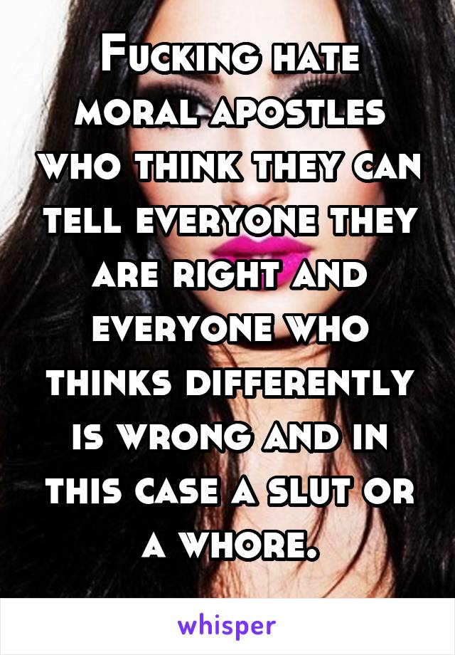 Fucking hate moral apostles who think they can tell everyone they are right and everyone who thinks differently is wrong and in this case a slut or a whore.
