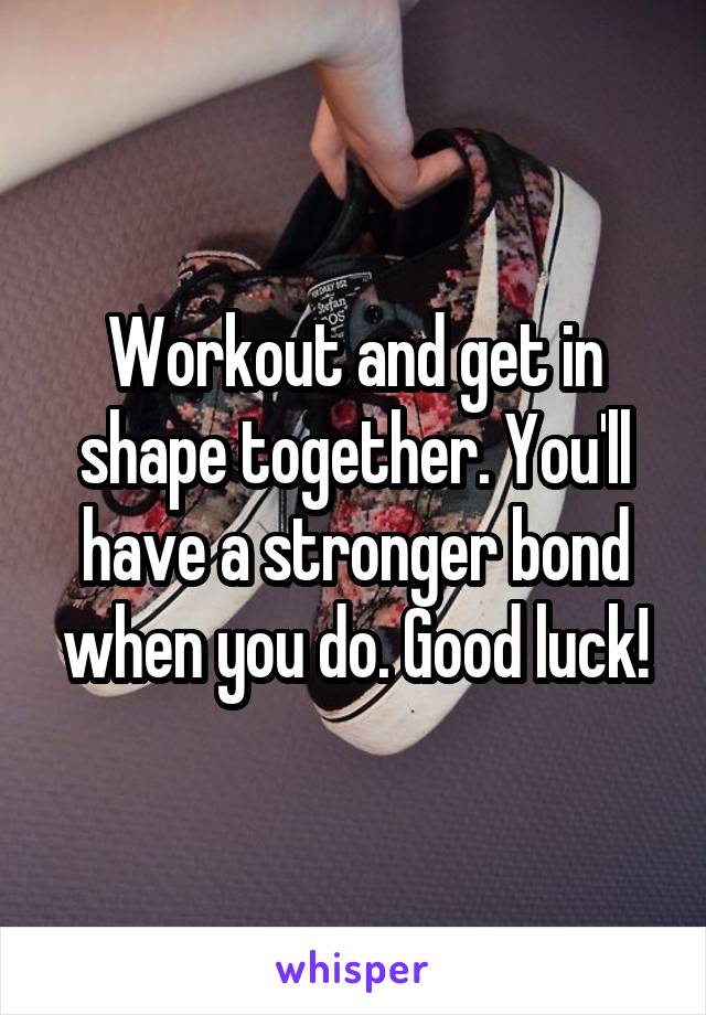 Workout and get in shape together. You'll have a stronger bond when you do. Good luck!