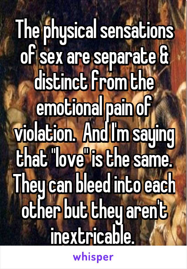 The physical sensations of sex are separate & distinct from the emotional pain of violation.  And I'm saying that "love" is the same. They can bleed into each other but they aren't inextricable. 