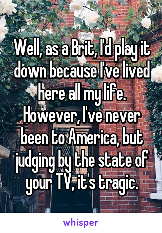 Well, as a Brit, I'd play it down because I've lived here all my life. However, I've never been to America, but judging by the state of your TV, it's tragic.