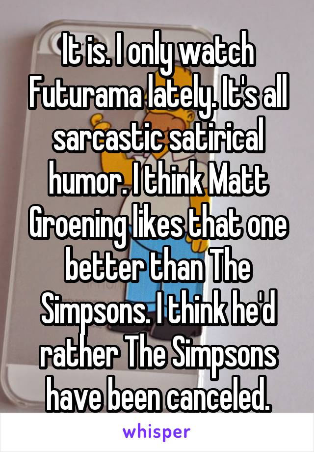 It is. I only watch Futurama lately. It's all sarcastic satirical humor. I think Matt Groening likes that one better than The Simpsons. I think he'd rather The Simpsons have been canceled.