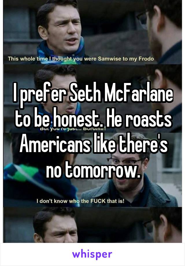 I prefer Seth McFarlane to be honest. He roasts Americans like there's no tomorrow.