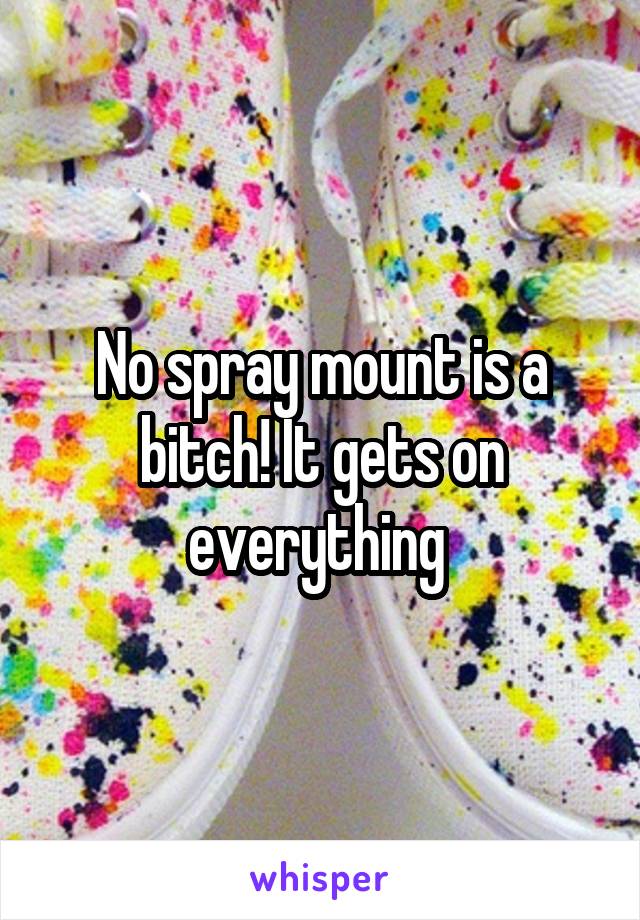 No spray mount is a bitch! It gets on everything 