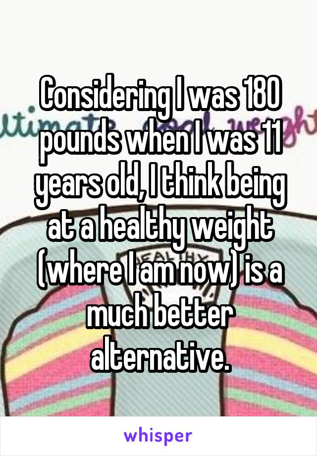 Considering I was 180 pounds when I was 11 years old, I think being at a healthy weight (where I am now) is a much better alternative.