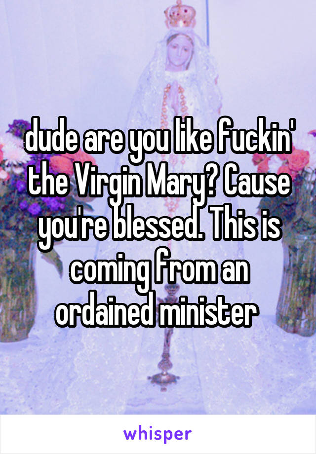 dude are you like fuckin' the Virgin Mary? Cause you're blessed. This is coming from an ordained minister 