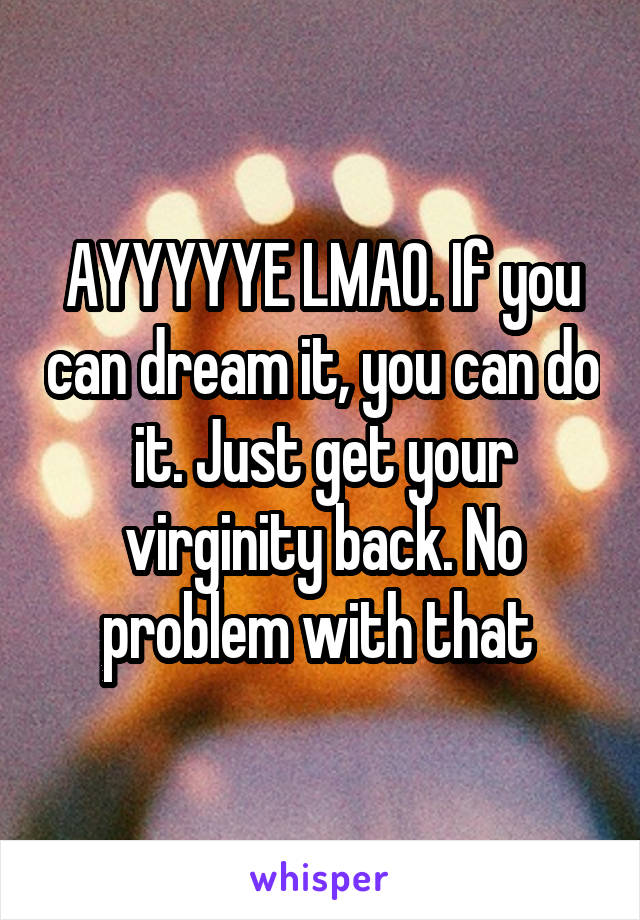 AYYYYYE LMAO. If you can dream it, you can do it. Just get your virginity back. No problem with that 