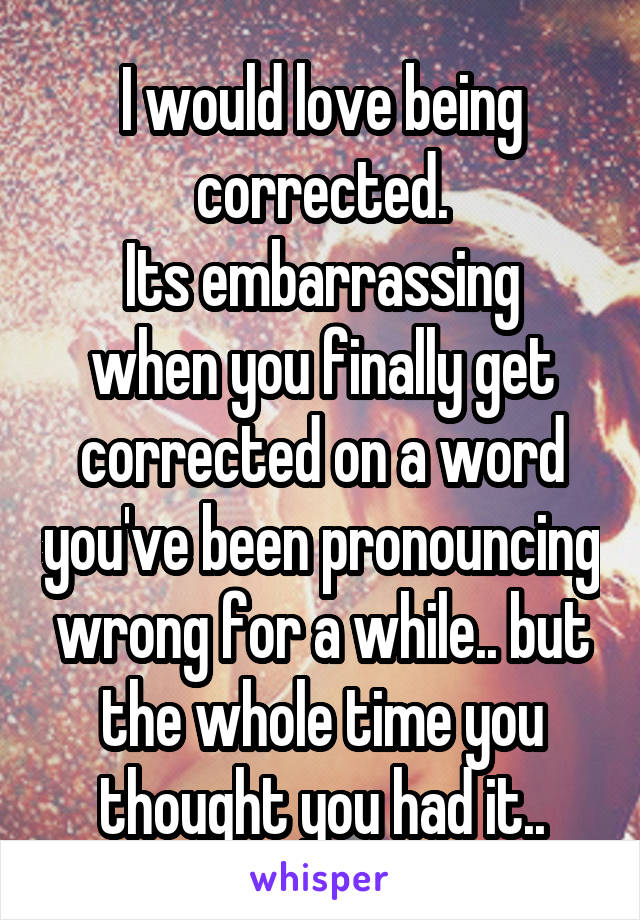 I would love being corrected.
Its embarrassing when you finally get corrected on a word you've been pronouncing wrong for a while.. but the whole time you thought you had it..