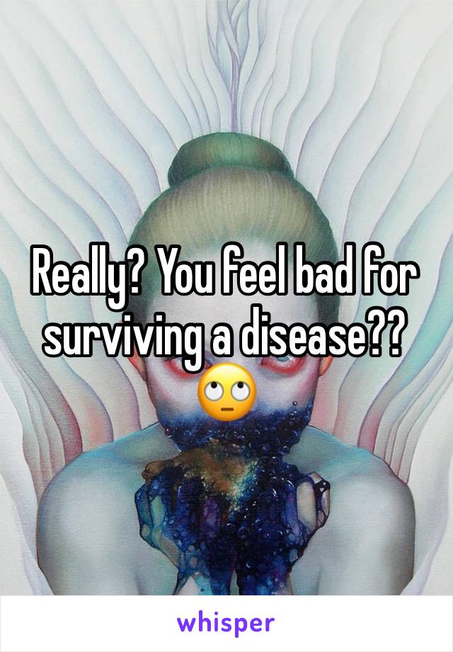 Really? You feel bad for surviving a disease?? 🙄