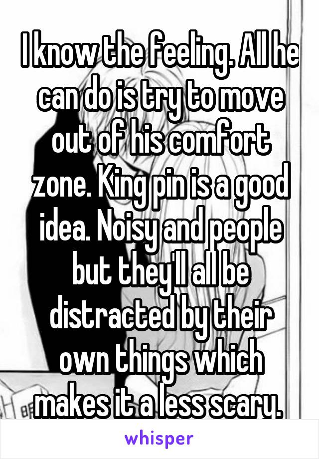 I know the feeling. All he can do is try to move out of his comfort zone. King pin is a good idea. Noisy and people but they'll all be distracted by their own things which makes it a less scary. 