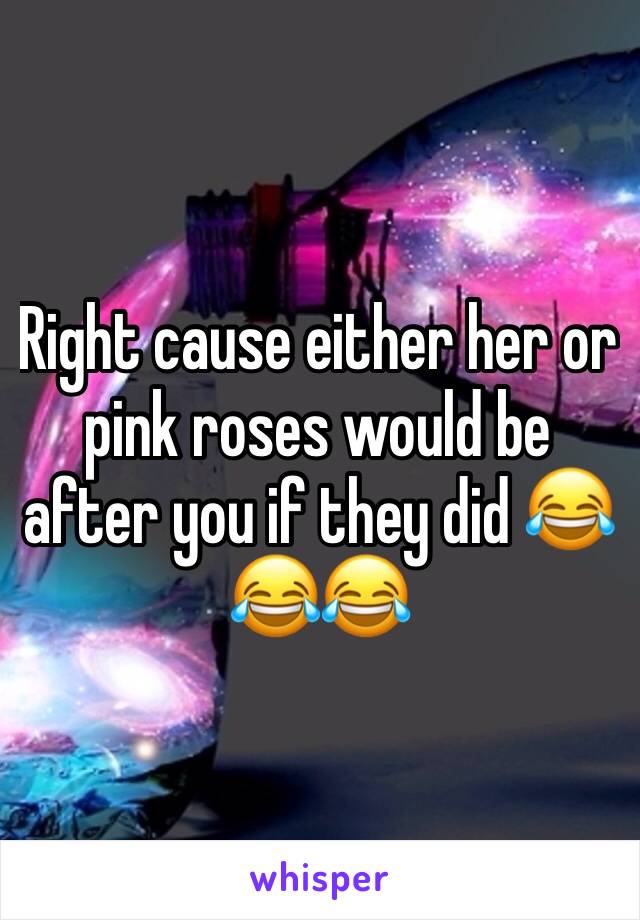 Right cause either her or pink roses would be after you if they did 😂😂😂