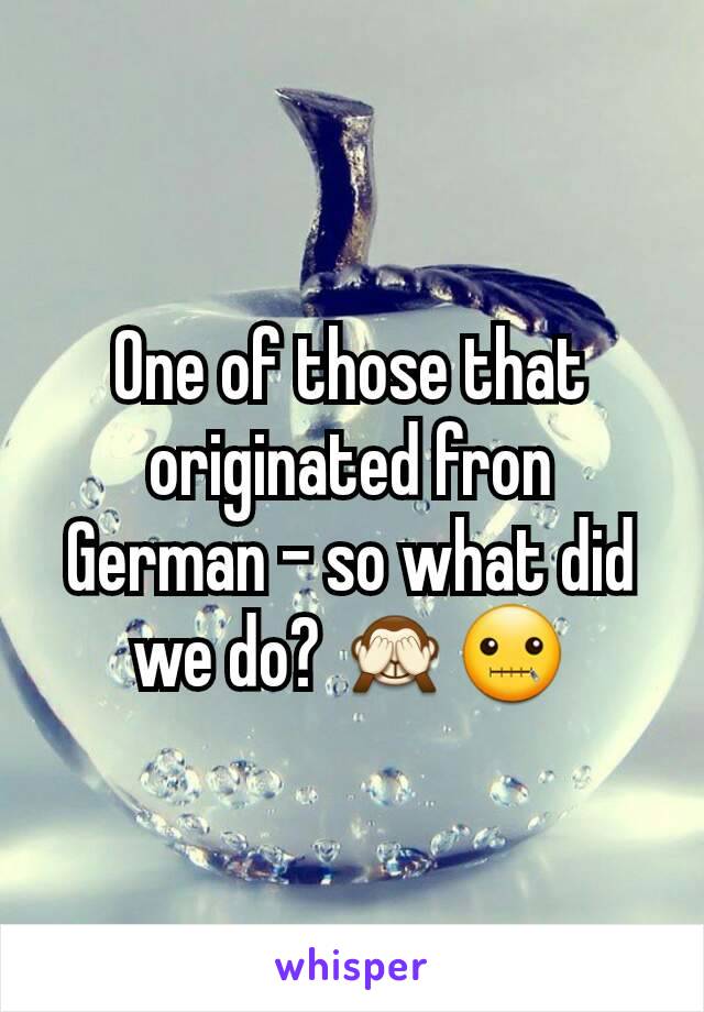 One of those that originated fron German - so what did we do? 🙈🤐