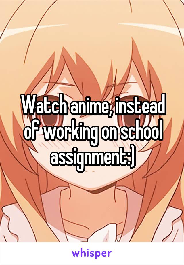 Watch anime, instead of working on school assignment:)