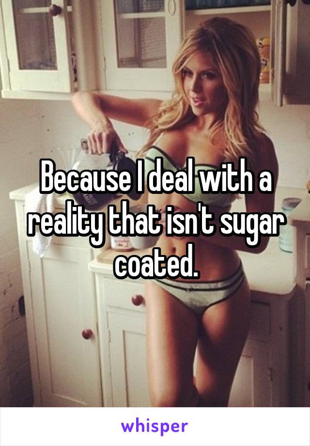 Because I deal with a reality that isn't sugar coated.