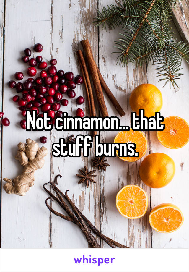 Not cinnamon... that stuff burns.
