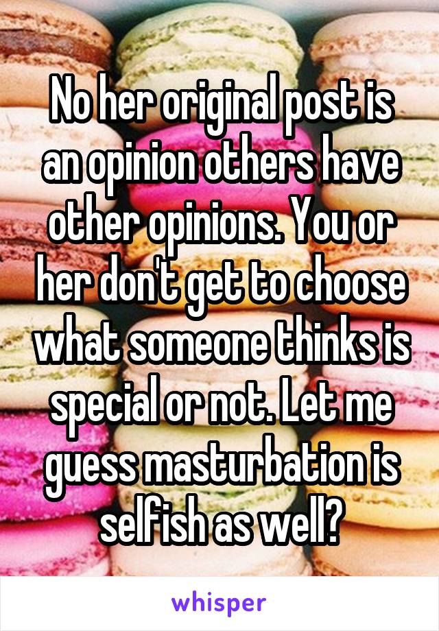 No her original post is an opinion others have other opinions. You or her don't get to choose what someone thinks is special or not. Let me guess masturbation is selfish as well?