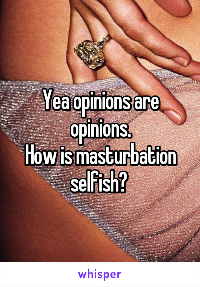 Yea opinions are opinions.
How is masturbation selfish? 