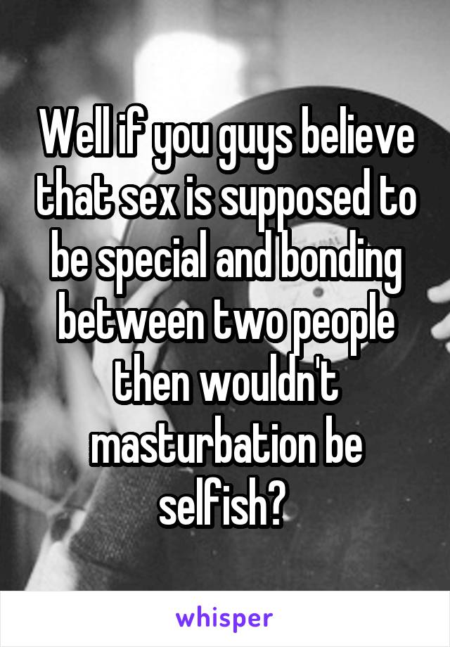 Well if you guys believe that sex is supposed to be special and bonding between two people then wouldn't masturbation be selfish? 