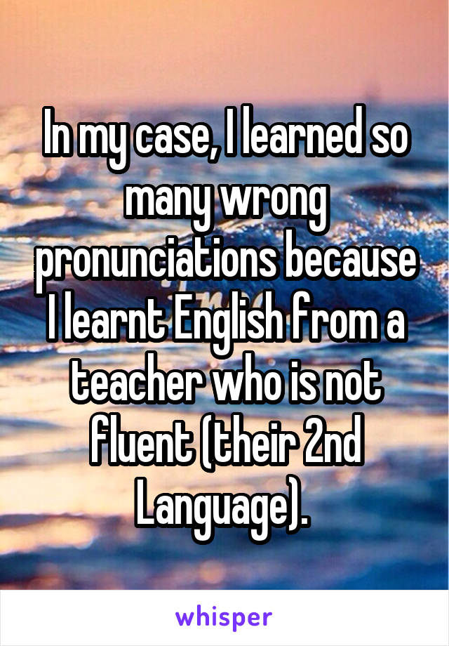 In my case, I learned so many wrong pronunciations because I learnt English from a teacher who is not fluent (their 2nd Language). 