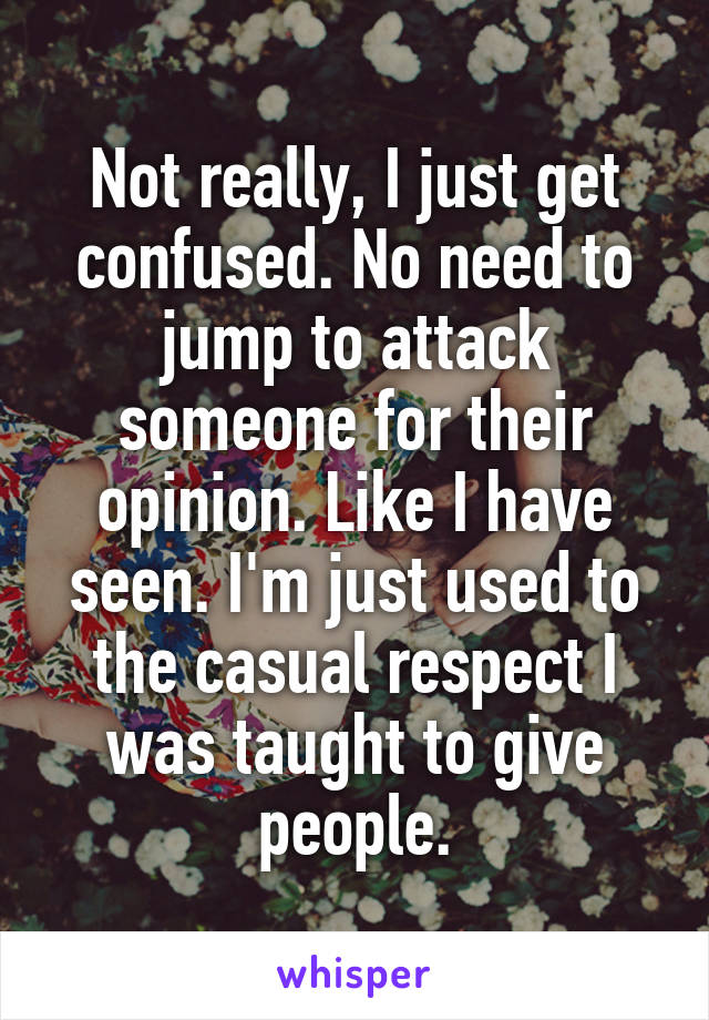 Not really, I just get confused. No need to jump to attack someone for their opinion. Like I have seen. I'm just used to the casual respect I was taught to give people.