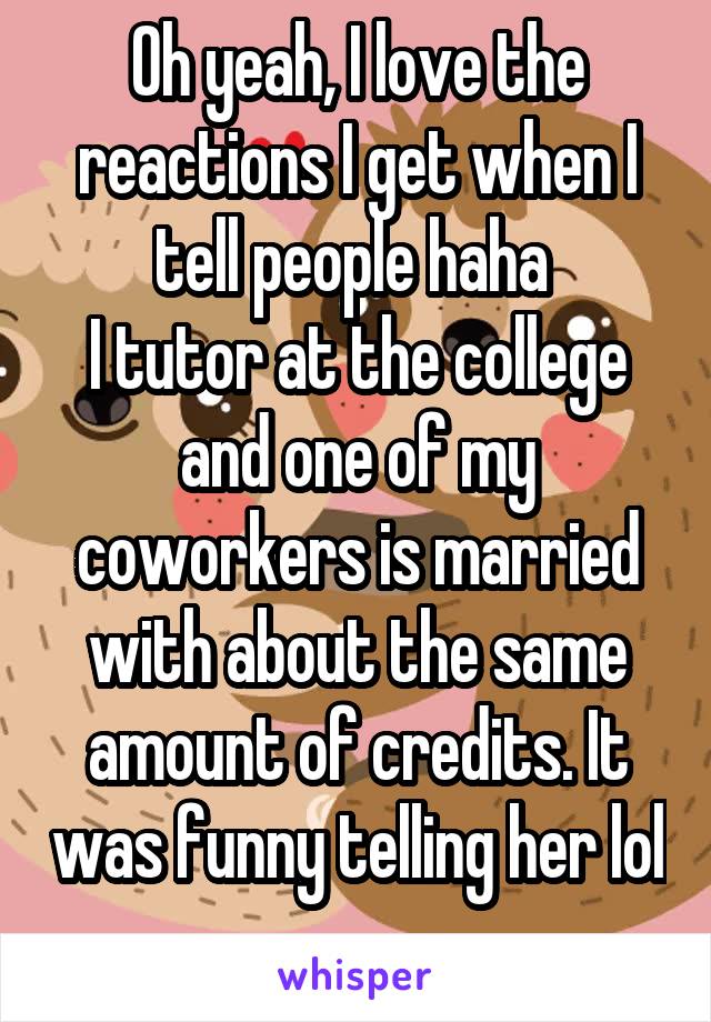 Oh yeah, I love the reactions I get when I tell people haha 
I tutor at the college and one of my coworkers is married with about the same amount of credits. It was funny telling her lol 