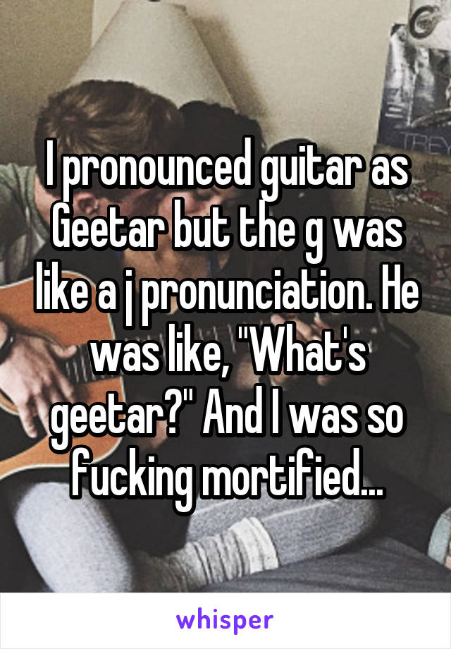 I pronounced guitar as Geetar but the g was like a j pronunciation. He was like, "What's geetar?" And I was so fucking mortified...