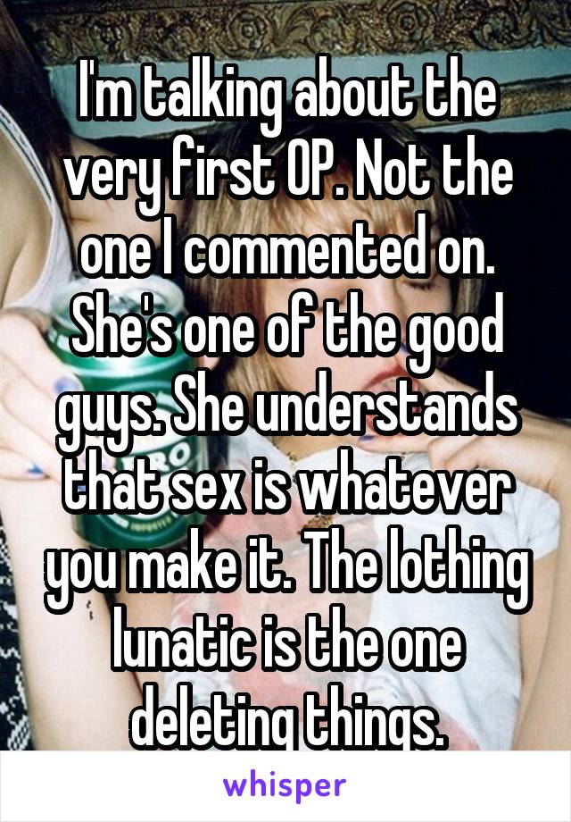 I'm talking about the very first OP. Not the one I commented on. She's one of the good guys. She understands that sex is whatever you make it. The lothing lunatic is the one deleting things.