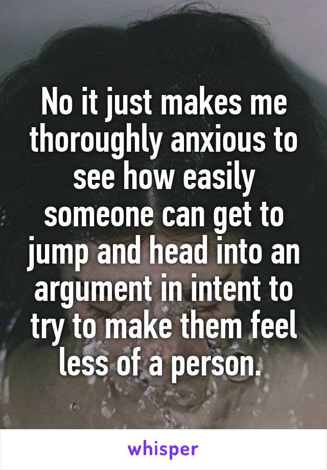 No it just makes me thoroughly anxious to see how easily someone can get to jump and head into an argument in intent to try to make them feel less of a person. 