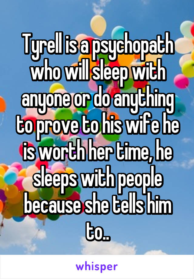 Tyrell is a psychopath who will sleep with anyone or do anything to prove to his wife he is worth her time, he sleeps with people because she tells him to..