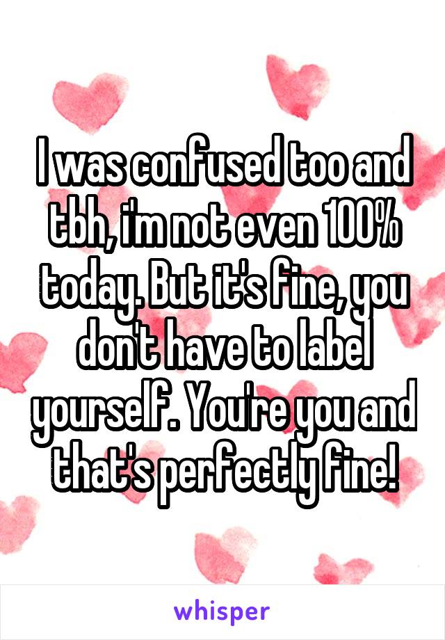 I was confused too and tbh, i'm not even 100% today. But it's fine, you don't have to label yourself. You're you and that's perfectly fine!