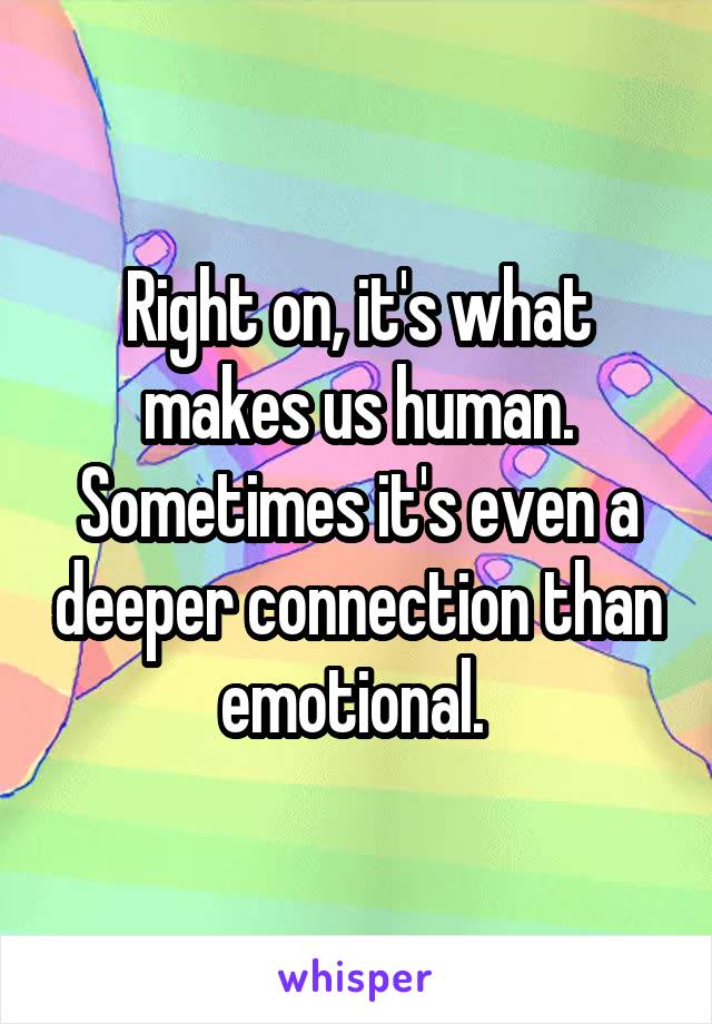 Right on, it's what makes us human. Sometimes it's even a deeper connection than emotional. 