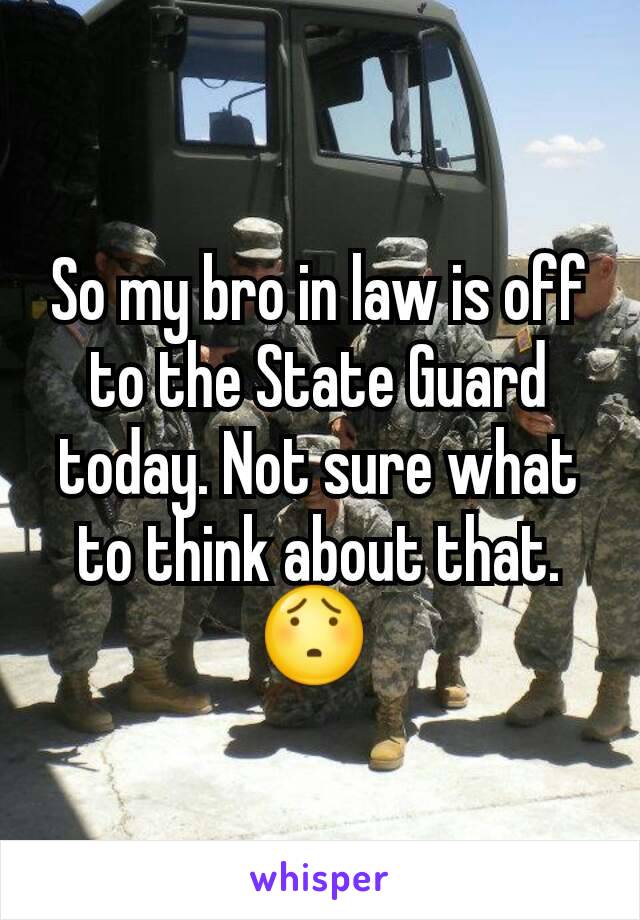 So my bro in law is off to the State Guard today. Not sure what to think about that. 😯 