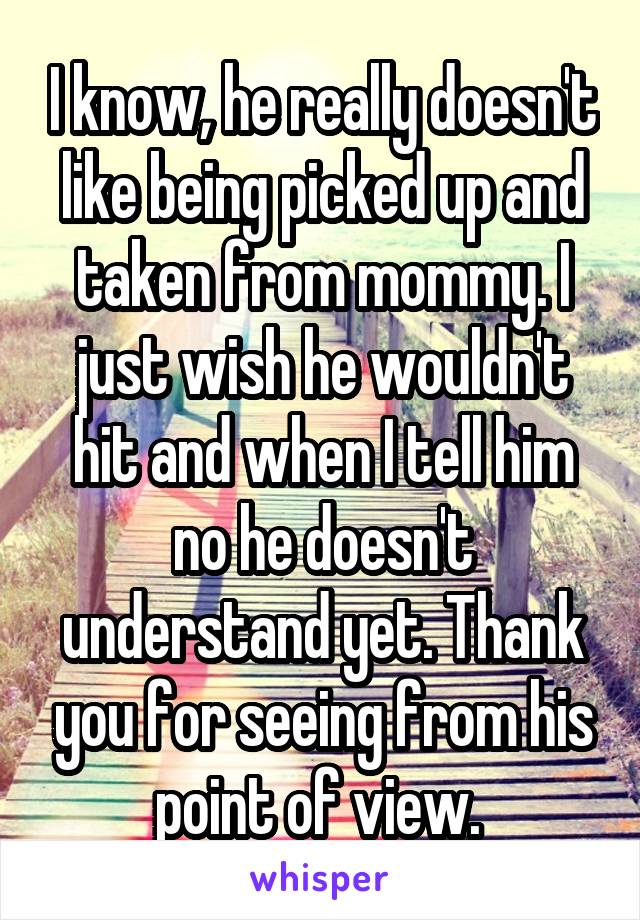 I know, he really doesn't like being picked up and taken from mommy. I just wish he wouldn't hit and when I tell him no he doesn't understand yet. Thank you for seeing from his point of view. 