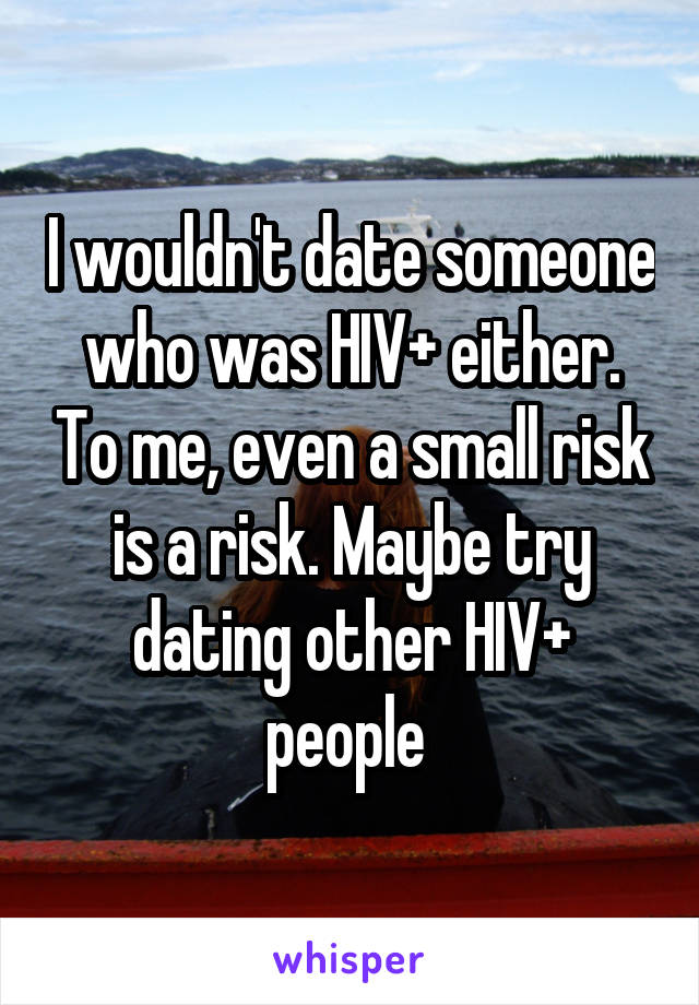 I wouldn't date someone who was HIV+ either. To me, even a small risk is a risk. Maybe try dating other HIV+ people 