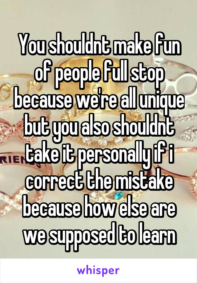 You shouldnt make fun of people full stop because we're all unique but you also shouldnt take it personally if i correct the mistake because how else are we supposed to learn
