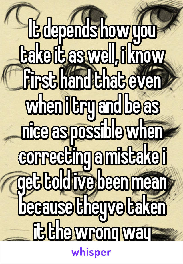 It depends how you take it as well, i know first hand that even when i try and be as nice as possible when correcting a mistake i get told ive been mean because theyve taken it the wrong way