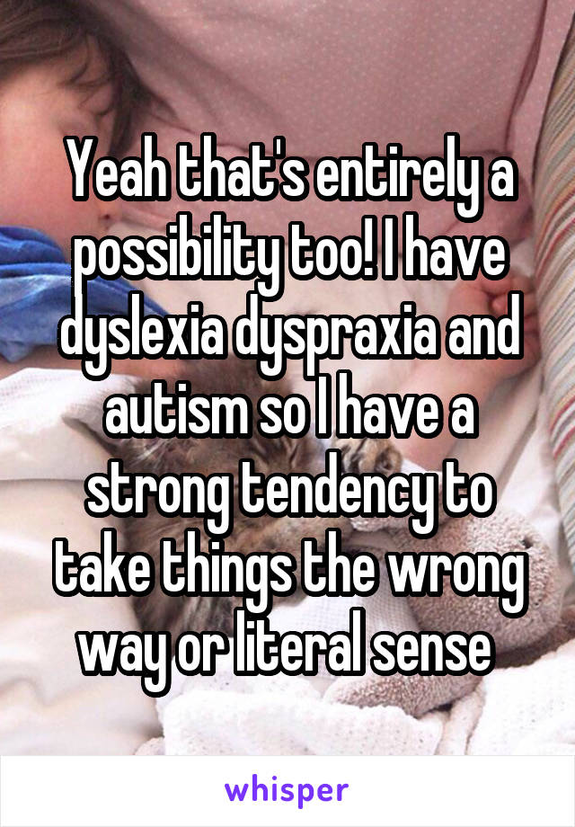 Yeah that's entirely a possibility too! I have dyslexia dyspraxia and autism so I have a strong tendency to take things the wrong way or literal sense 