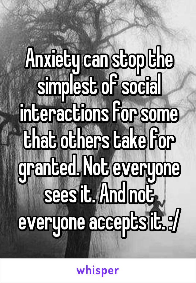 Anxiety can stop the simplest of social interactions for some that others take for granted. Not everyone sees it. And not everyone accepts it. :/