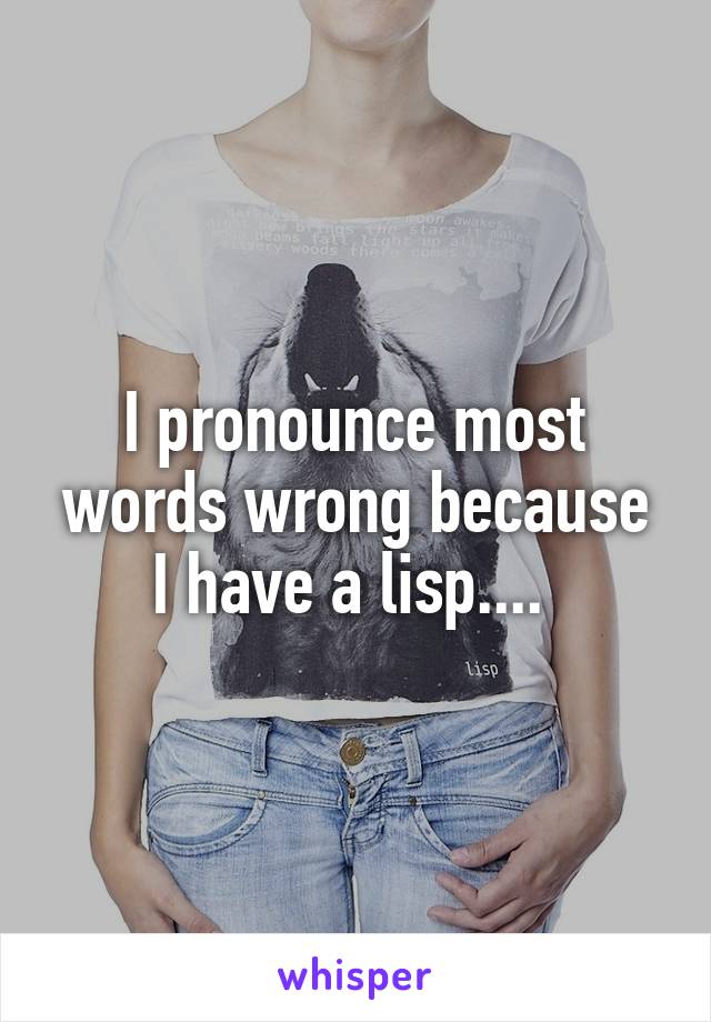 I pronounce most words wrong because I have a lisp.... 