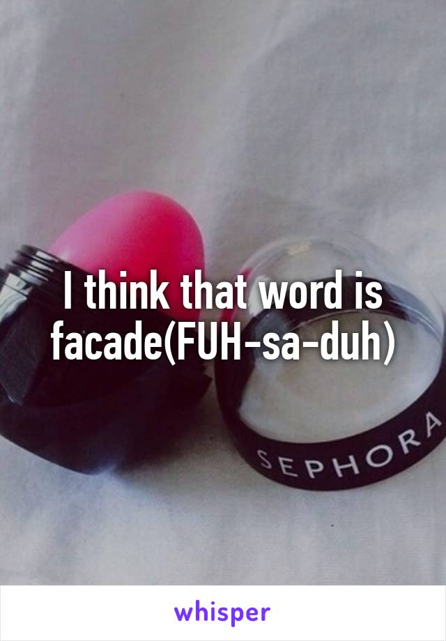 I think that word is facade(FUH-sa-duh)