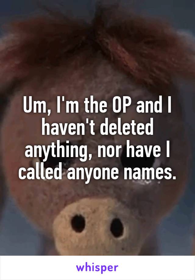Um, I'm the OP and I haven't deleted anything, nor have I called anyone names.