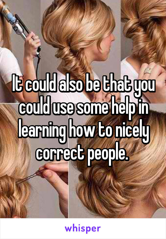 It could also be that you could use some help in learning how to nicely correct people. 