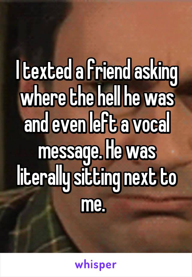 I texted a friend asking where the hell he was and even left a vocal message. He was literally sitting next to me.  