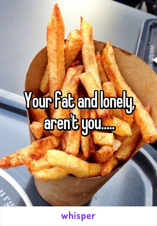 Your fat and lonely, aren't you.....