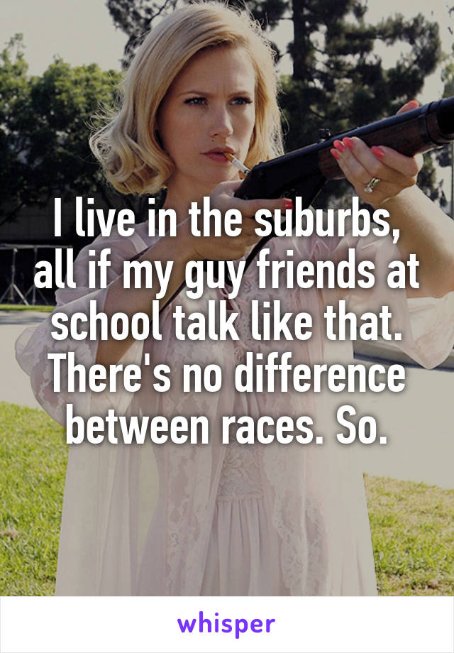 I live in the suburbs, all if my guy friends at school talk like that. There's no difference between races. So.