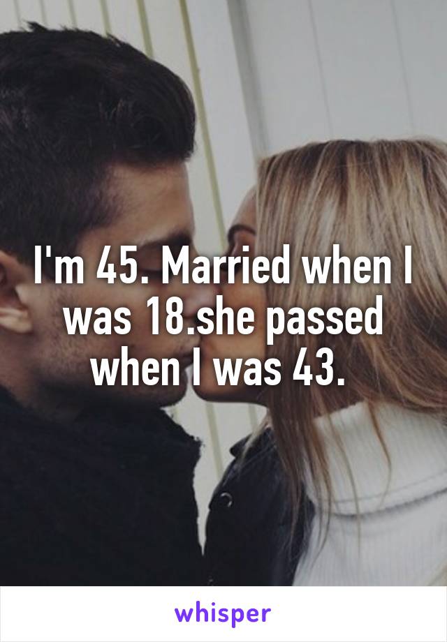 I'm 45. Married when I was 18.she passed when I was 43. 