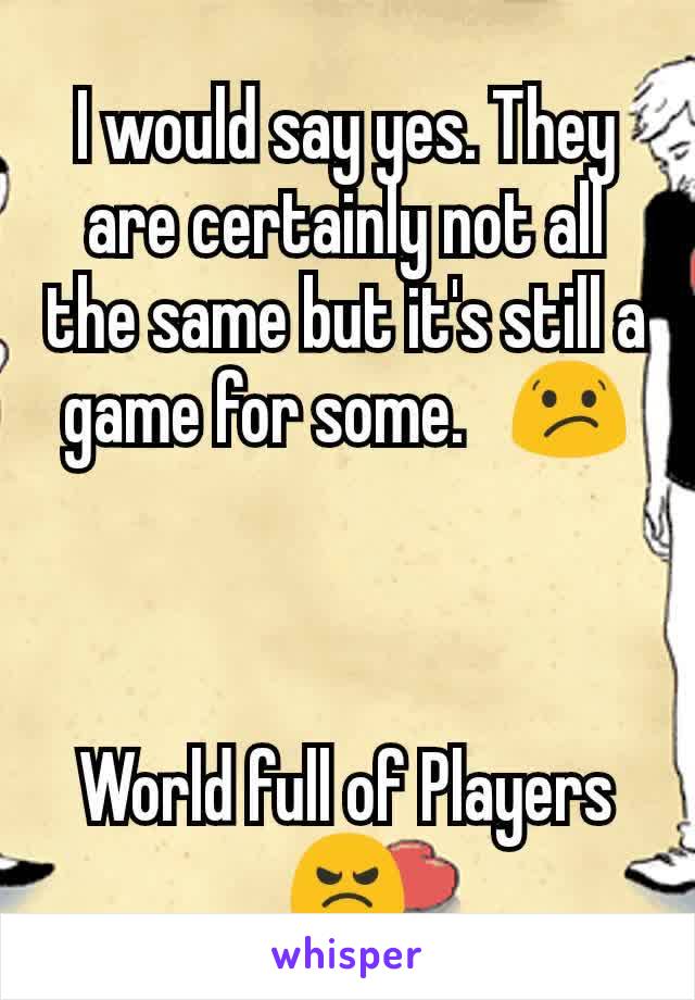 I would say yes. They are certainly not all the same but it's still a game for some.   😕



World full of Players 😠