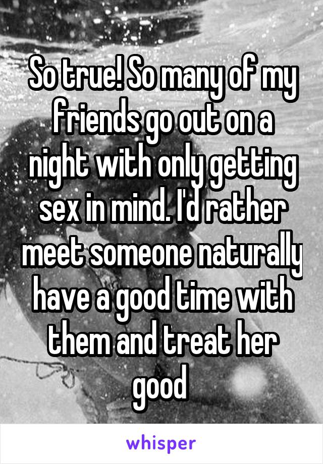 So true! So many of my friends go out on a night with only getting sex in mind. I'd rather meet someone naturally have a good time with them and treat her good 