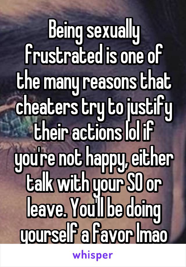 Being sexually frustrated is one of the many reasons that cheaters try to justify their actions lol if you're not happy, either talk with your SO or leave. You'll be doing yourself a favor lmao