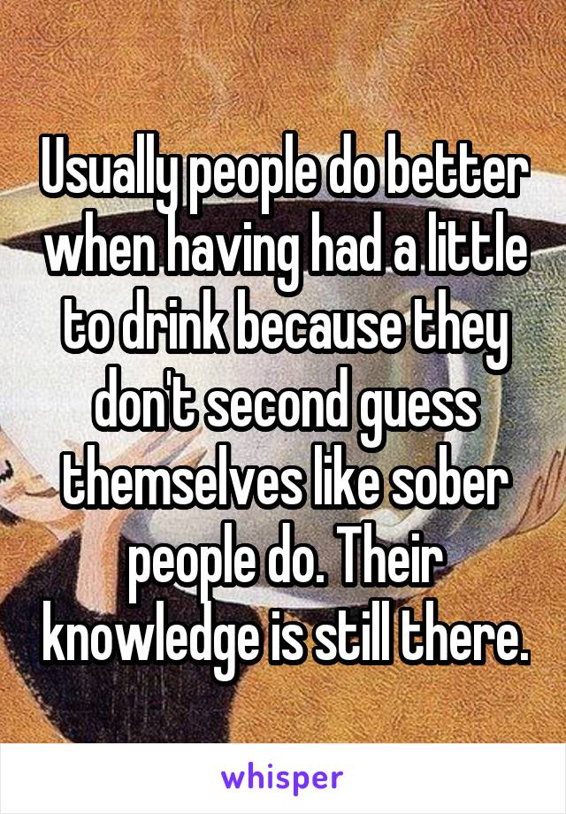 Usually people do better when having had a little to drink because they don't second guess themselves like sober people do. Their knowledge is still there.