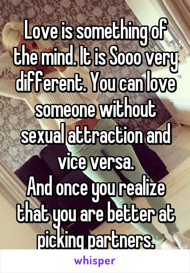 Love is something of the mind. It is Sooo very different. You can love someone without sexual attraction and vice versa.
And once you realize that you are better at picking partners.